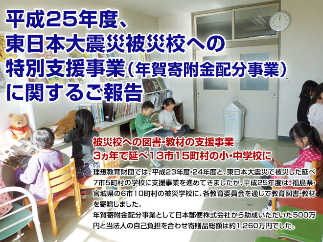 平成25年度、東日本大震災被災校への特別支援事業（年賀寄附金配分事業）に関するご報告：被災校への図書・教材の支援事業3ヵ年で延べ13市15町村の小・中学校に：理想教育財団では、平成23年度・24年度と、東日本大震災で被災した延べ7市5町村の学校に支援事業を進めてきましたが、平成25年度は、福島県・宮城県の6市10町村の被災学校に、各教育委員会を通じて教育図書・教材を寄贈しました。年賀寄附金配分事業として日本郵便株式会社から助成いただいた５００万円と当法人の自己負担を合わせ寄贈品総額は約1,260万円でした。